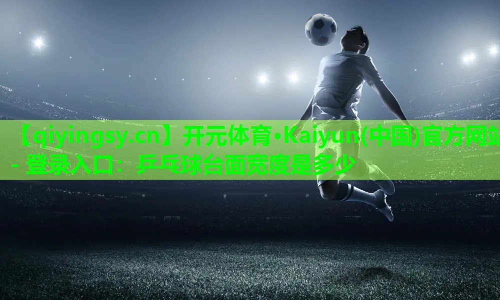 开元体育·Kaiyun(中国)官方网站 - 登录入口：乒乓球台面宽度是多少