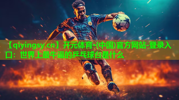 <strong>开元体育·(中国)官方网站-登录入口：世界上最牛逼的乒乓球台是什么</strong>