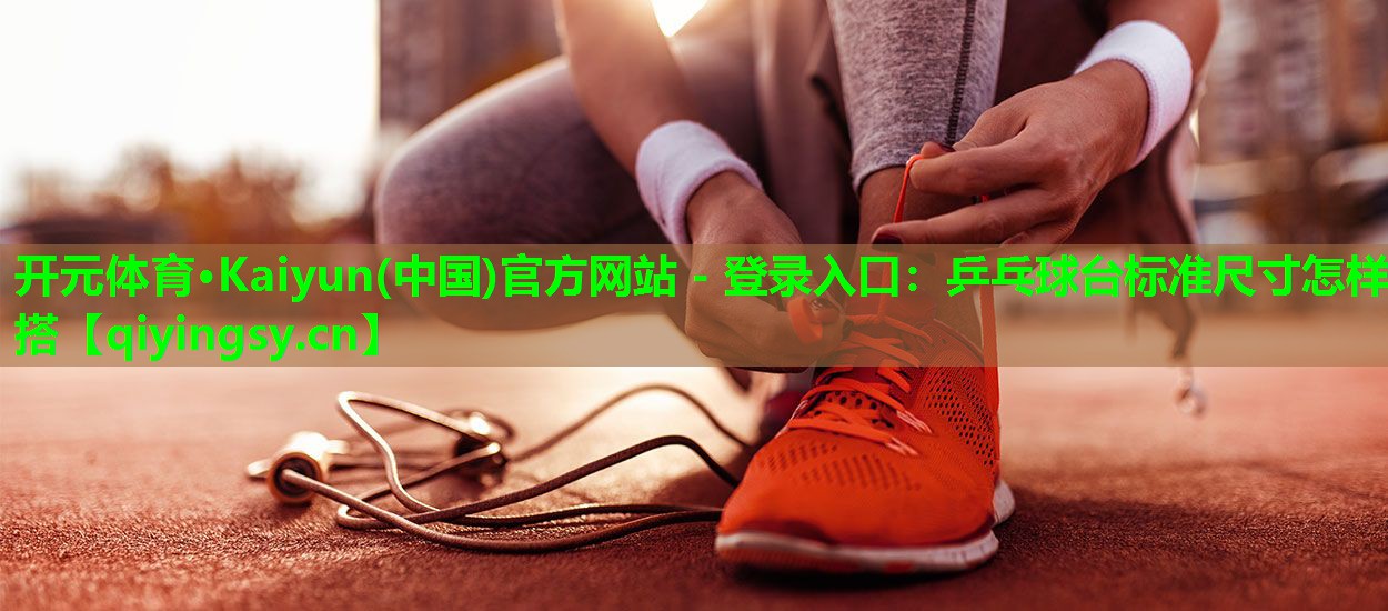 开元体育·Kaiyun(中国)官方网站 - 登录入口：乒乓球台标准尺寸怎样搭