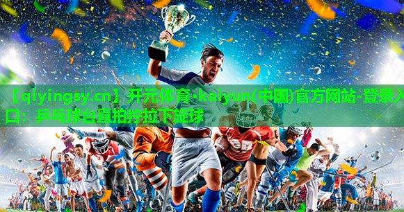 开元体育·kaiyun(中国)官方网站-登录入口：乒乓球台直拍拧拉下旋球