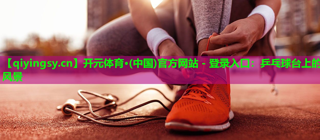 开元体育·(中国)官方网站 - 登录入口：乒乓球台上的风景