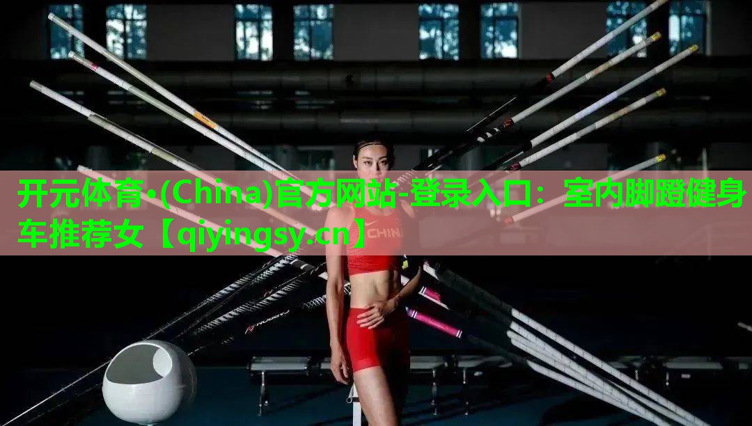 <strong>开元体育·(China)官方网站-登录入口：室内脚蹬健身车推荐女</strong>