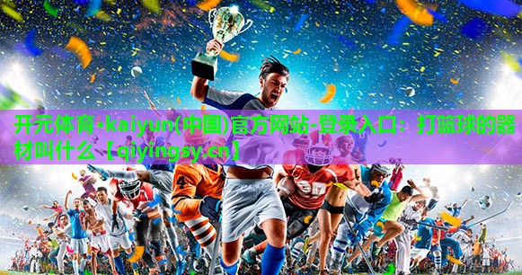 开元体育·kaiyun(中国)官方网站-登录入口：打篮球的器材叫什么