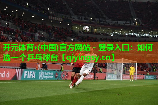 开元体育·(中国)官方网站 - 登录入口：如何选一个乒乓球台