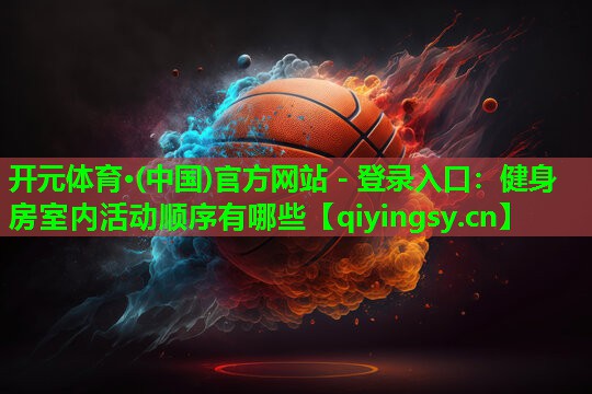 <strong>开元体育·(中国)官方网站 - 登录入口：健身房室内活动顺序有哪些</strong>