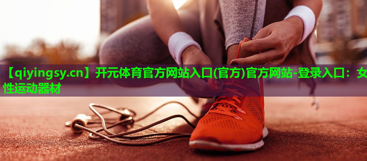 <strong>开元体育官方网站入口(官方)官方网站-登录入口：女性运动器材</strong>