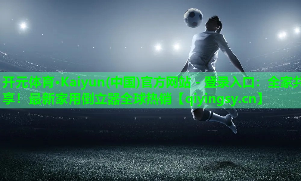 开元体育·Kaiyun(中国)官方网站 - 登录入口：全家共享！最新家用倒立器全球热销