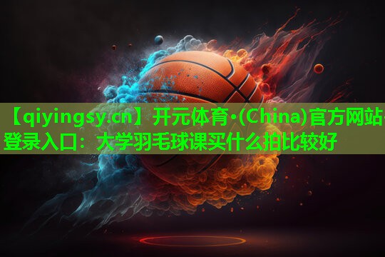 开元体育·(China)官方网站-登录入口：大学羽毛球课买什么拍比较好
