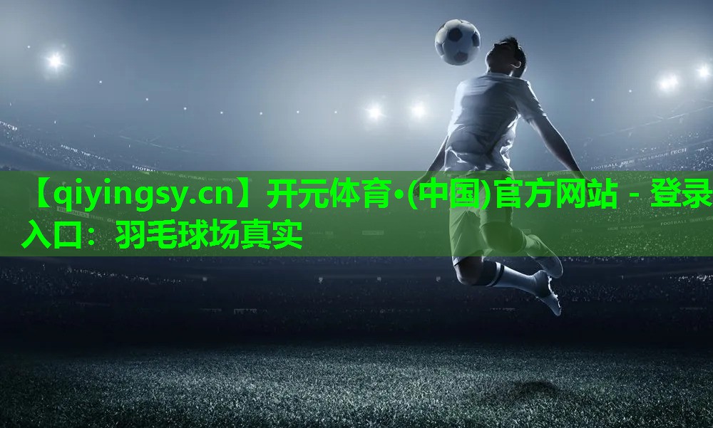 开元体育·(中国)官方网站 - 登录入口：羽毛球场真实