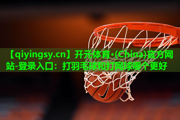 开元体育·(China)官方网站-登录入口：打羽毛球和打网球哪个更好