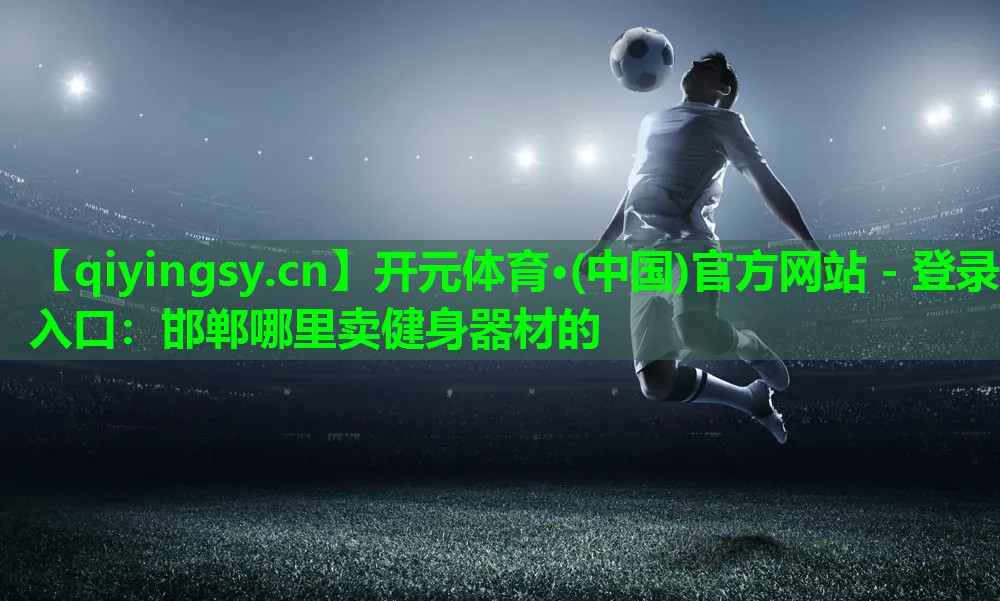 开元体育·(中国)官方网站 - 登录入口：邯郸哪里卖健身器材的
