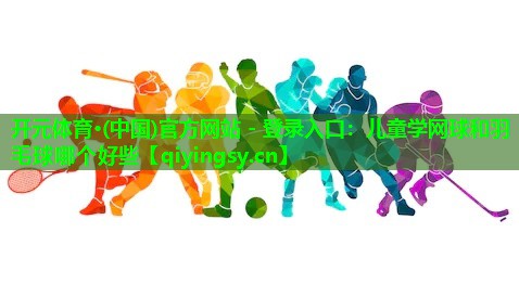 开元体育·(中国)官方网站 - 登录入口：儿童学网球和羽毛球哪个好些