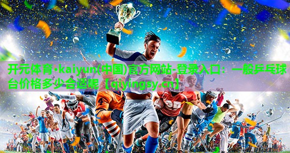 开元体育·kaiyun(中国)官方网站-登录入口：一般乒乓球台价格多少合适呢