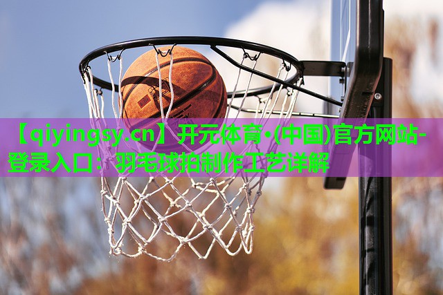 开元体育·(中国)官方网站-登录入口：羽毛球拍制作工艺详解