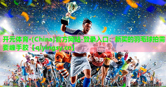 开元体育·(China)官方网站-登录入口：新买的羽毛球拍需要缠手胶