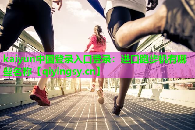 kaiyun中国登录入口登录：进口跑步机有哪些名称