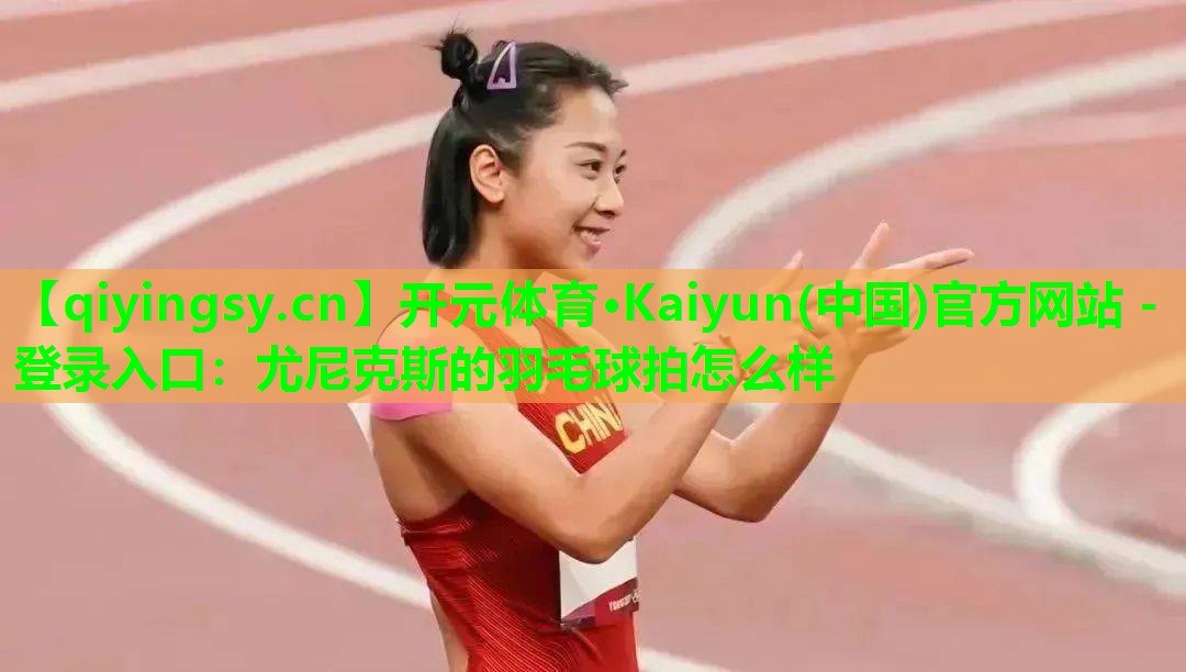开元体育·Kaiyun(中国)官方网站 - 登录入口：尤尼克斯的羽毛球拍怎么样