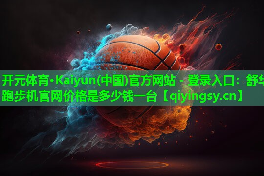 开元体育·Kaiyun(中国)官方网站 - 登录入口：舒华跑步机官网价格是多少钱一台