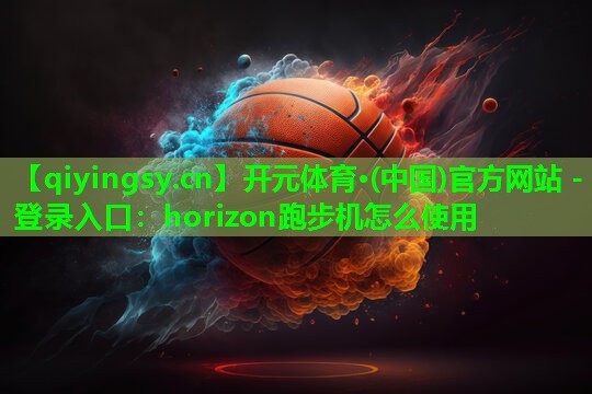 开元体育·(中国)官方网站 - 登录入口：horizon跑步机怎么使用