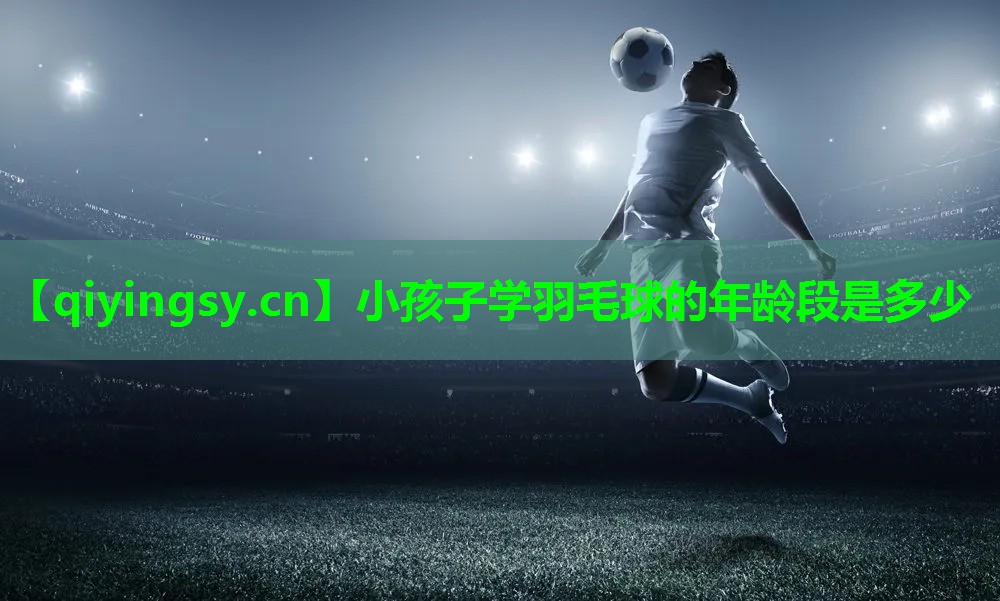 小孩子学羽毛球的年龄段是多少